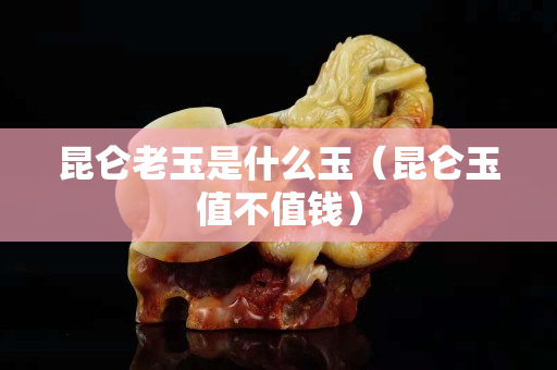 昆仑老玉是什么玉（昆仑玉值不值钱）