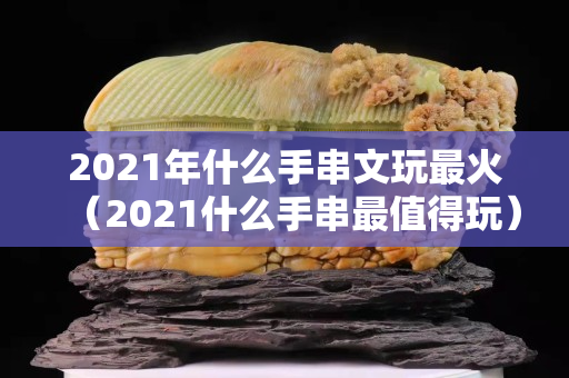 2021年什么手串文玩最火（2021什么手串最值得玩）