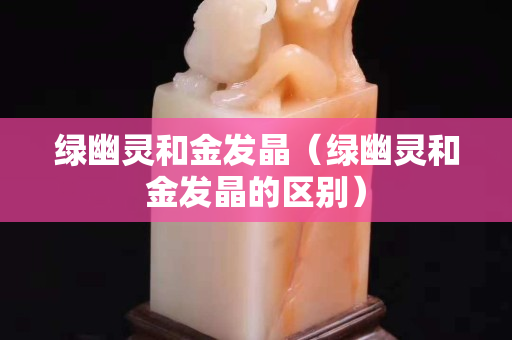 绿幽灵和金发晶（绿幽灵和金发晶的区别）