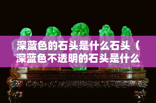 深蓝色的石头是什么石头（深蓝色不透明的石头是什么石）