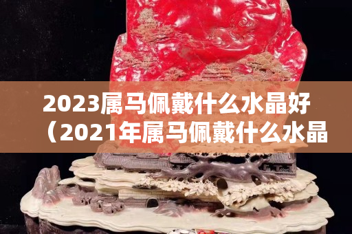 2023属马佩戴什么水晶好（2021年属马佩戴什么水晶）