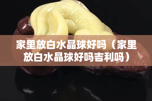 家里放白水晶球好吗（家里放白水晶球好吗吉利吗）