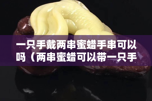 一只手戴两串蜜蜡手串可以吗（两串蜜蜡可以带一只手上吗）