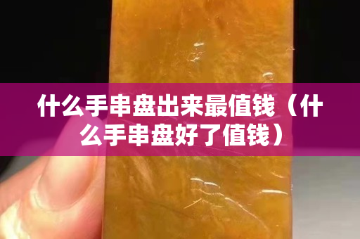 什么手串盘出来最值钱（什么手串盘好了值钱）