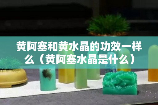 黄阿塞和黄水晶的功效一样么（黄阿塞水晶是什么）