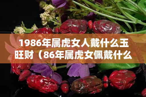 1986年属虎女人戴什么玉旺财（86年属虎女佩戴什么玉）