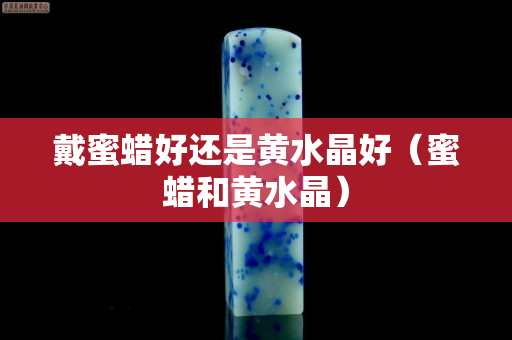 戴蜜蜡好还是黄水晶好（蜜蜡和黄水晶）