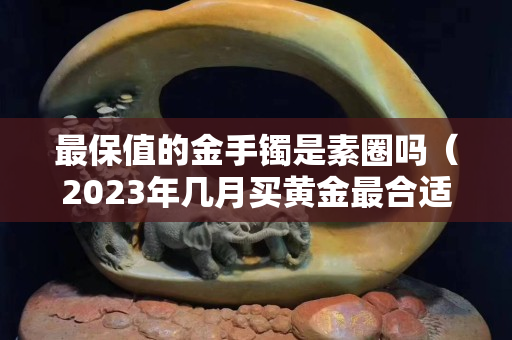 最保值的金手镯是素圈吗（2023年几月买黄金最合适）