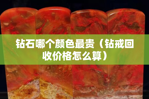 钻石哪个颜色最贵（钻戒回收价格怎么算）