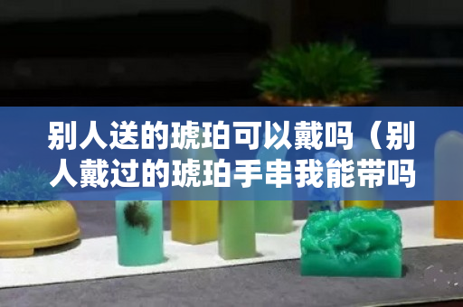 别人送的琥珀可以戴吗（别人戴过的琥珀手串我能带吗）