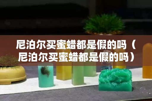 尼泊尔买蜜蜡都是假的吗（尼泊尔买蜜蜡都是假的吗）