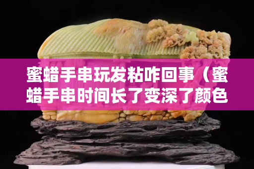 蜜蜡手串玩发粘咋回事（蜜蜡手串时间长了变深了颜色）