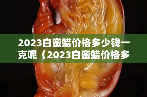 2023白蜜蜡价格多少钱一克呢（2023白蜜蜡价格多少钱一克呢视频）