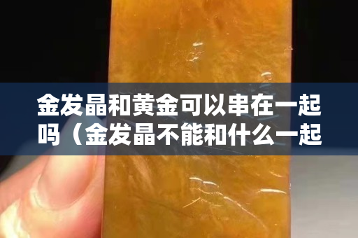 金发晶和黄金可以串在一起吗（金发晶不能和什么一起佩戴）