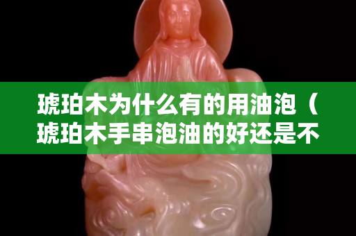 琥珀木为什么有的用油泡（琥珀木手串泡油的好还是不泡油的好）