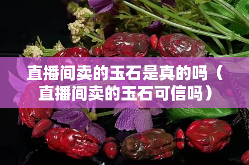 直播间卖的玉石是真的吗（直播间卖的玉石可信吗）