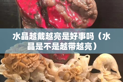 水晶越戴越亮是好事吗（水晶是不是越带越亮）