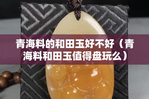 青海料的和田玉好不好（青海料和田玉值得盘玩么）