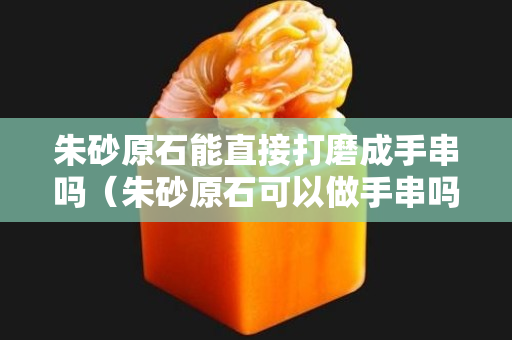 朱砂原石能直接打磨成手串吗（朱砂原石可以做手串吗）