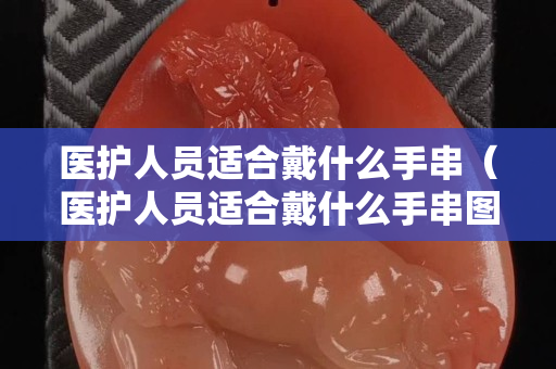 医护人员适合戴什么手串（医护人员适合戴什么手串图片）