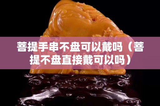 菩提手串不盘可以戴吗（菩提不盘直接戴可以吗）