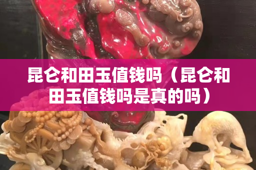 昆仑和田玉值钱吗（昆仑和田玉值钱吗是真的吗）