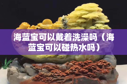 海蓝宝可以戴着洗澡吗（海蓝宝可以碰热水吗）