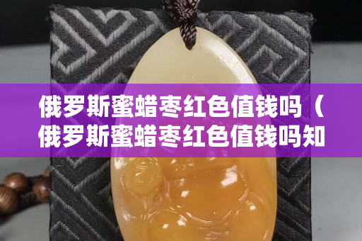 俄罗斯蜜蜡枣红色值钱吗（俄罗斯蜜蜡枣红色值钱吗知乎）