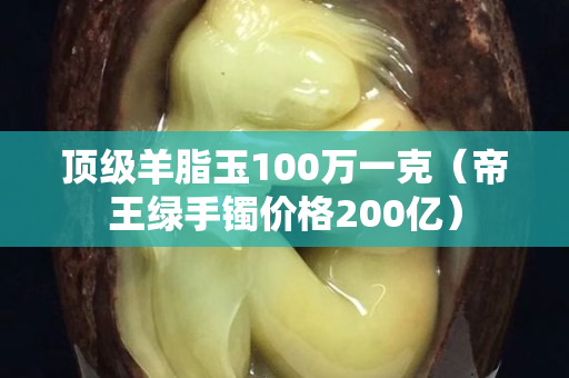 顶级羊脂玉100万一克（帝王绿手镯价格200亿）