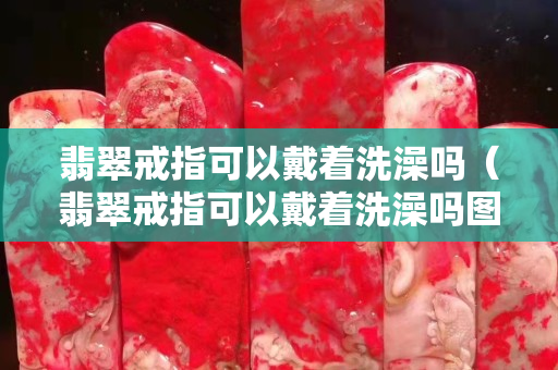 翡翠戒指可以戴着洗澡吗（翡翠戒指可以戴着洗澡吗图片）