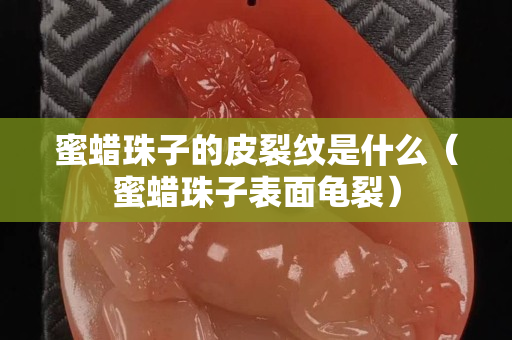 蜜蜡珠子的皮裂纹是什么（蜜蜡珠子表面龟裂）