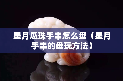 星月瓜珠手串怎么盘（星月手串的盘玩方法）