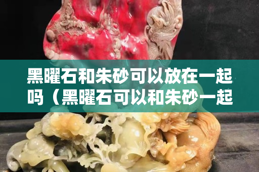 黑曜石和朱砂可以放在一起吗（黑曜石可以和朱砂一起佩戴吗）