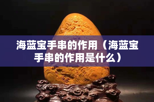 海蓝宝手串的作用（海蓝宝手串的作用是什么）