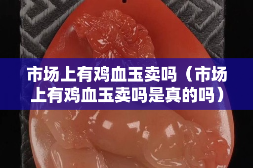 市场上有鸡血玉卖吗（市场上有鸡血玉卖吗是真的吗）