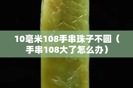 10毫米108手串珠子不圆（手串108大了怎么办）