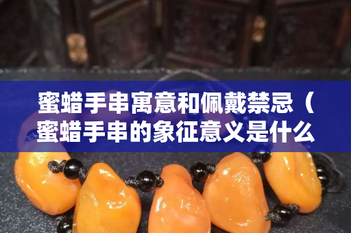 蜜蜡手串寓意和佩戴禁忌（蜜蜡手串的象征意义是什么）