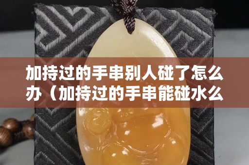 加持过的手串别人碰了怎么办（加持过的手串能碰水么）