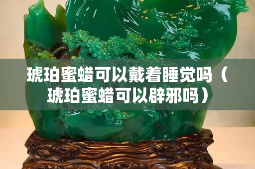 琥珀蜜蜡可以戴着睡觉吗（琥珀蜜蜡可以辟邪吗）