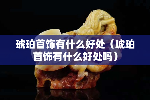 琥珀首饰有什么好处（琥珀首饰有什么好处吗）