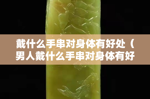 戴什么手串对身体有好处（男人戴什么手串对身体有好处）