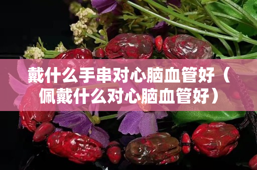 戴什么手串对心脑血管好（佩戴什么对心脑血管好）