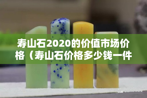 寿山石2020的价值市场价格（寿山石价格多少钱一件）