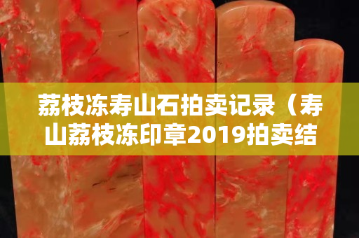 荔枝冻寿山石拍卖记录（寿山荔枝冻印章2019拍卖结果）