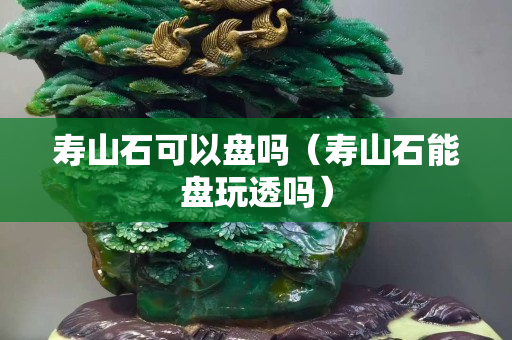 寿山石可以盘吗（寿山石能盘玩透吗）