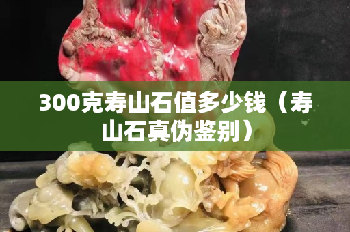 300克寿山石值多少钱（寿山石真伪鉴别）