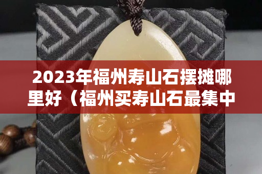 2023年福州寿山石摆摊哪里好（福州买寿山石最集中的地方）