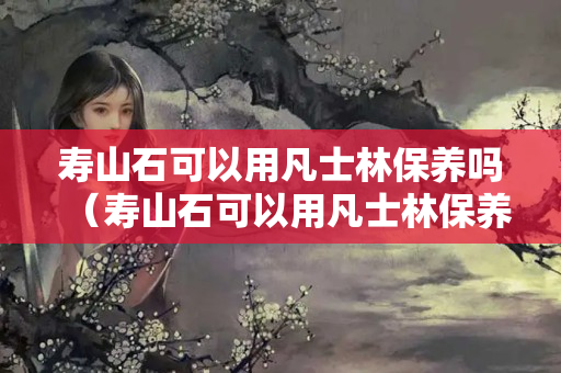 寿山石可以用凡士林保养吗（寿山石可以用凡士林保养吗）