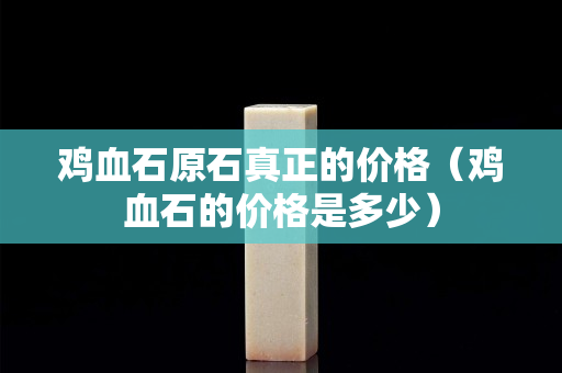 鸡血石原石真正的价格（鸡血石的价格是多少）