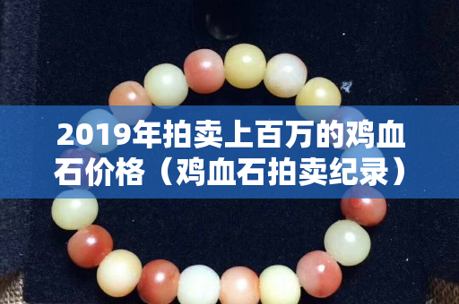 2019年拍卖上百万的鸡血石价格（鸡血石拍卖纪录）